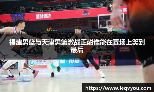 福建男篮与天津男篮激战正酣谁能在赛场上笑到最后